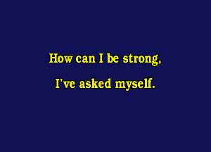 How can I be strong.

I've asked myself.