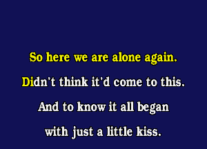 So here we are alone again.
Didn't think it'd come to this.
And to know it all began

with just a little kiss.