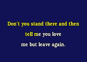 Don't you stand there and then

tell me you love

me but leave again.
