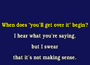 When does 'you'll get over it begin?
I hear what you're saying.
but I swear

that it's not making sense.