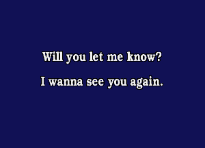 Will you let me know?

I wanna see you again.