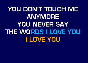 YOU DON'T TOUCH ME
ANYMORE
YOU NEVER SAY
THE WORDS I LOVE YOU
I LOVE YOU