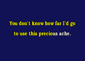 You don't know how far I'd go

to use this precious ache.