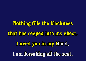 Nothing fills the blackness
that has seeped into my chest.
I need you in my blood.

I am forsaking all the rest.