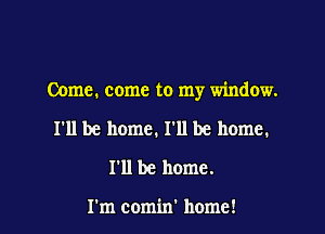 Come. come to my window.

I'll be home. I'll be home.
I'll be home.

I'm comin' home!