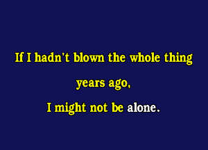 Ifl hadn't blown the whole thing

years ago.

I might not be alone.