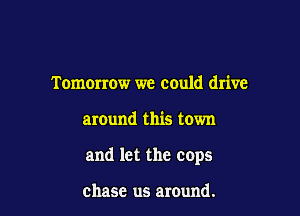 Tomorrow we could drive

around this town

and let the cops

chase us around.