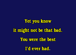 Yet you know

it might not be that bad.

You were the best

I'd ever had.