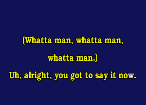 (Whatta man. whatta man.

whatta man.)

Uh. alright. you got to say it now.