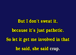 But I don't sweat it.
because it's just pathetic.
So let it get me mvolved in that

he said. she said crap.