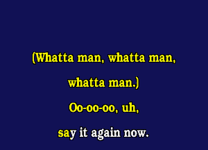 (Wllatta man. whatta man.
whatta man.)

Oo-oo-oo. uh.

say it again now.