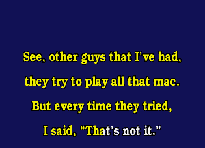 See. other guys that I've had.
they try to play all that mac.
But every time they tried.

I said. That's not it.