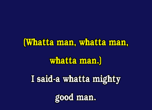 (Wllatta man. whatta man.

whatta man.)

I said-a whatta mighty

good man.