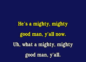 He's a mighty. mighty
good man. y'all now.

Uh. what a mighty. mighty

good man. y'all.