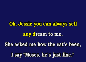 0h. Jessie you can always sell
any dream to me.
She asked me how the cat's been.

I say Moses. he's just fine.