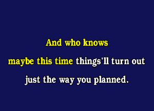 And who knows
maybe this time things'll turn out

just the way you planned.