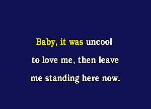 Baby. it was uncool

to love me. then leave

me standing here now.