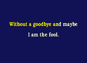 Without a goodbye and maybe

I am the fool.