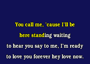 You call me. 'cause I'll be
here standing waiting
to hear you say to me. I'm ready

to love you forever hey love now.