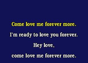 Come love me forever more.
I'm ready to love you forever.
Hey love.

COIIIE love me forever IIIOI'E.