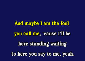 And maybe I am the fool
you call me. 'cause I'll be
here standing waiting

to here you say to me. yeah.