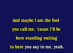 And maybe I am the fool
you call me. 'cause I'll be
here standing waiting

to here you say to me. yeah.