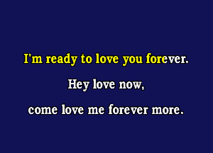 I'm ready to love you forever.

Hey love now.

come love me forever more.