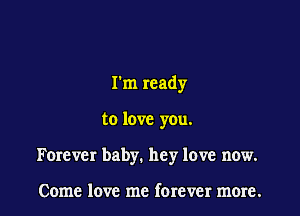 Tm ready

to love you.

Forever baby. hey love now.

Come love me forever more.