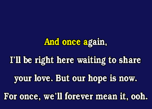 And once again.
I'll be right here waiting to share
your love. But our hope is now.

For once. we'll forever mean it. 0011.