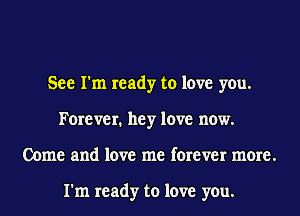 See I'm ready to love you.
Forever. hey love now.
Come and love me forever more.

I'm ready to love you.