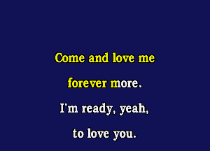 Come and love me

forever more.

I'm ready. yeah.

to love you.