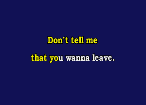 Don't tell me

that you wanna leave.