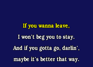 If you wanna leave.
I won't beg you to stay.
And if you gotta go. darlin'.

maybe it's better that way.