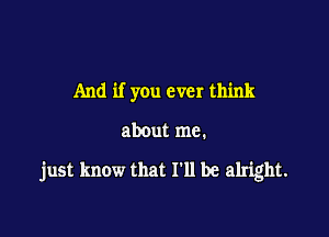 And if you ever think

about me.

just know that I'll be alright.