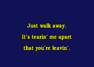 Just walk away.

It's tearin' me apart

that you're leavin'.