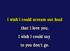 I wish I could scream out loud
that I love you.

I wish I could say

to you don't go.