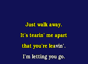 Just walk away.

It's tearin' me apart

that you're leavin'.

I'm letting you go.