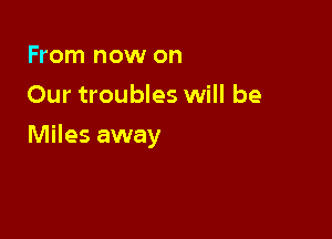 From now on
Our troubles will be

Miles away
