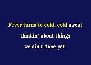 Fever turns to cold. cold sweat

thinkin' about things

we ain't done yet.