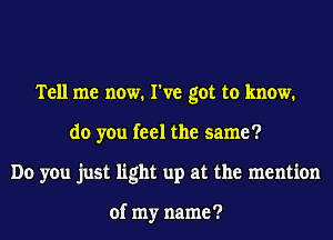 Tell me now. I've got to know.
do you feel the same?
Do you just light up at the mention

of my name ?