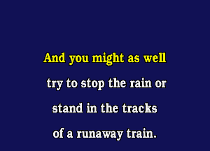 And yOu might as well

try to stop the rain 01'

stand in the tracks

of a runaway train.