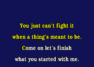 You just can't fight it
when a thing's meant to be.
Come on let's finish

what you started with me.