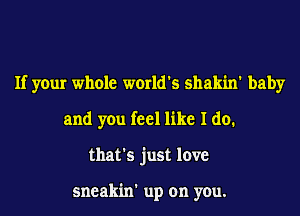 If your whole world's shakin' baby
and you feel like I do.
that's just love

sneakin' up on you.