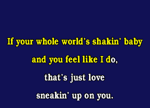 If your whole world's shakin' baby
and you feel like I do.
that's just love

sneakin' up on you.