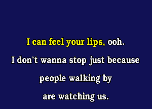 I can feel your lips. ooh.

I don't wanna stop just because

people walking by

are watching us.