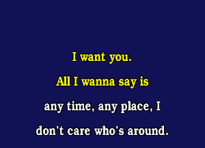 I want you.

All I wanna say is

any time. any place. I

don't care who's around.