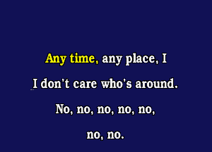 Any time. any place. I

I don't care who's around.
No.no.no.no.no.

no. no.