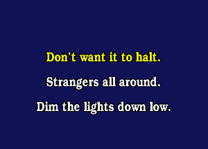 Don't want it to halt.

Strange rs all around.

Dim the lights down low.