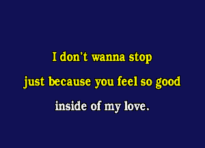 I dom wanna stop

just because you feel so good

inside of my love.