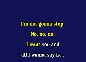 I'm not gonna stop.

No. no. no.
I want you and

all I wanna say is...
